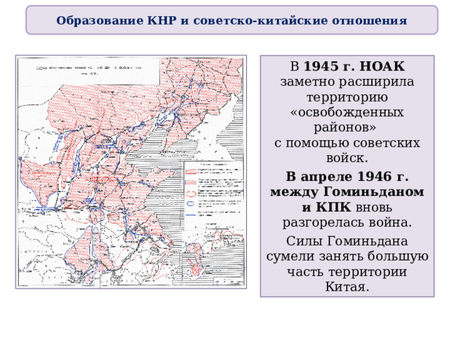 Образование КНР и советско-китайские отношения В 1945 г. НОАК заметно расширила территорию «освобожденных районов»  с помощью советских войск. В апреле 1946 г. между Гоминьданом и КПК вновь разгорелась война. Силы Гоминьдана сумели занять большую часть территории Китая. 