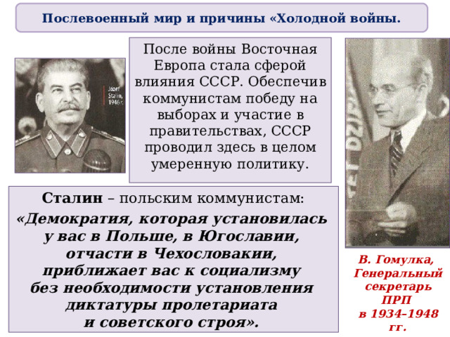 Послевоенный мир и причины «Холодной войны. После войны Восточная Европа стала сферой влияния СССР. Обеспечив коммунистам победу на выборах и участие в правительствах, СССР проводил здесь в целом умеренную политику. Сталин – польским коммунистам: «Демократия, которая установилась  у вас в Польше, в Югославии,  отчасти в Чехословакии,  приближает вас к социализму  без необходимости установления  диктатуры пролетариата  и советского строя». В. Гомулка,  Генеральный секретарь ПРП  в 1934–1948 гг.  