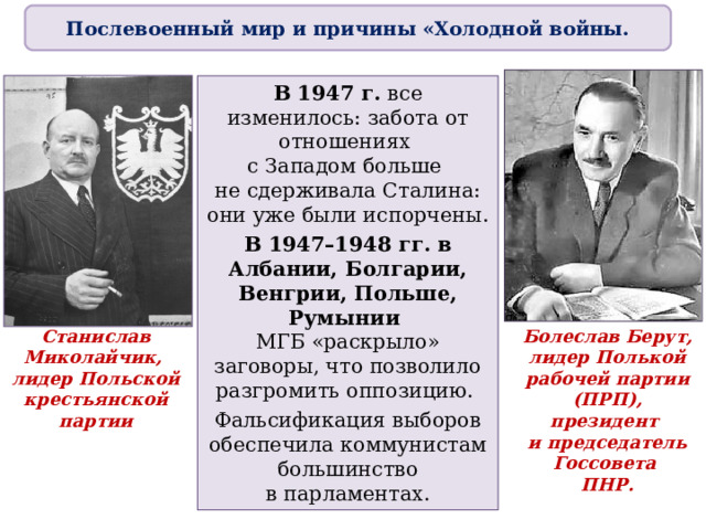 Послевоенный мир и причины «Холодной войны. В 1947 г. все изменилось: забота от отношениях  с Западом больше  не сдерживала Сталина: они уже были испорчены. В 1947–1948 гг. в Албании, Болгарии, Венгрии, Польше, Румынии  МГБ «раскрыло» заговоры, что позволило разгромить оппозицию. Фальсификация выборов обеспечила коммунистам большинство  в парламентах. Станислав Миколайчик,  лидер Польской крестьянской партии Болеслав Берут,  лидер Полькой рабочей партии (ПРП),  президент  и председатель Госсовета  ПНР. 