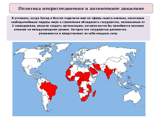 Политика неприсоединения и антивоенное движение В условиях, когда Запад и Восток поделили мир на сферы своего влияния, некоторые свободолюбивые лидеры мира в стремлении объединить государства, независимые от 2 сверхдержав, решили создать организацию, которая могла бы приобрести весомое влияние на международном уровне. Сегодня эти государства динамично развиваются и представляют из себя мощную силу.  