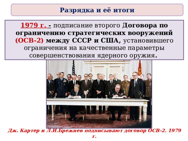 Разрядка и её итоги 1979 г. -  подписание второго Договора по ограничению стратегических вооружений (ОСВ-2) между СССР и США, установившего ограничения на качественные параметры совершенствования ядерного оружия . Дж. Картер и Л.И.Брежнев подписывают договор ОСВ-2. 1979 г. 