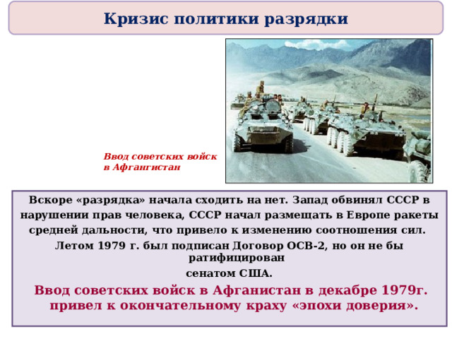 Кризис политики разрядки Ввод советских войск в Афгангистан Вскоре «разрядка» начала сходить на нет. Запад обвинял СССР в нарушении прав человека, СССР начал размещать в Европе ракеты средней дальности, что привело к изменению соотношения сил. Летом 1979 г. был подписан Договор ОСВ-2, но он не бы ратифицирован сенатом США.  Ввод советских войск в Афганистан в декабре 1979г. привел к окончательному краху «эпохи доверия». 