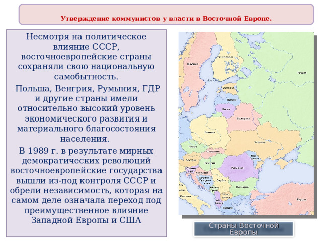  Утверждение коммунистов у власти в Восточной Европе.  Несмотря на политическое влияние СССР, восточноевропейские страны сохраняли свою национальную самобытность.  Польша, Венгрия, Румыния, ГДР и другие страны имели относительно высокий уровень экономического развития и материального благосостояния населения. В 1989 г. в результате мирных демократических революций восточноевропейские государства вышли из-под контроля СССР и обрели независимость, которая на самом деле означала переход под преимущественное влияние Западной Европы и США Страны Восточной Европы 