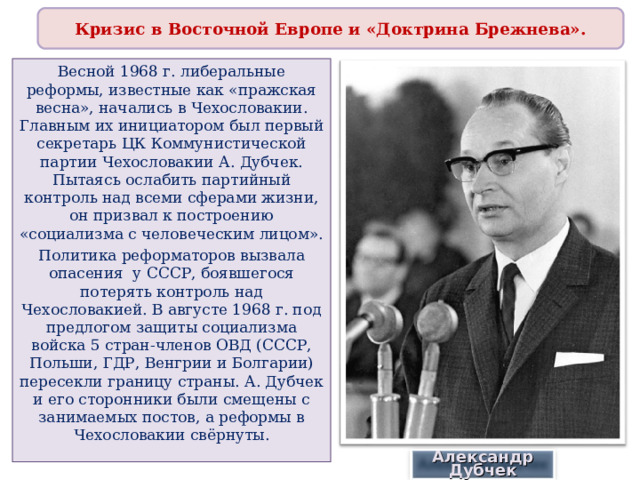 Кризис в Восточной Европе и «Доктрина Брежнева». Весной 1968 г. либеральные реформы, известные как «пражская весна», начались в Чехословакии. Главным их инициатором был первый секретарь ЦК Коммунистической партии Чехословакии А. Дубчек. Пытаясь ослабить партийный контроль над всеми сферами жизни, он призвал к построению «социализма с человеческим лицом». Политика реформаторов вызвала опасения у СССР, боявшегося потерять контроль над Чехословакией. В августе 1968 г. под предлогом защиты социализма войска 5 стран-членов ОВД (СССР, Польши, ГДР, Венгрии и Болгарии) пересекли границу страны. А. Дубчек и его сторонники были смещены с занимаемых постов, а реформы в Чехословакии свёрнуты. Александр Дубчек 