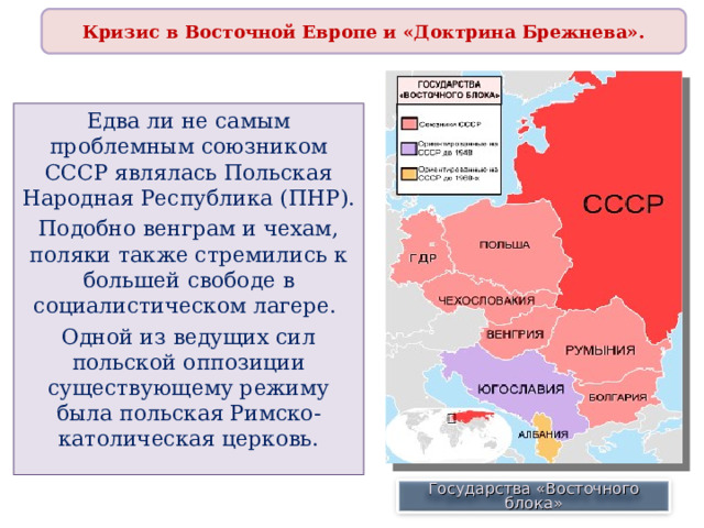 Кризис в Восточной Европе и «Доктрина Брежнева». Едва ли не самым проблемным союзником СССР являлась Польская Народная Республика (ПНР). Подобно венграм и чехам, поляки также стремились к большей свободе в социалистическом лагере. Одной из ведущих сил польской оппозиции существующему режиму была польская Римско-католическая церковь. Государства «Восточного блока» 