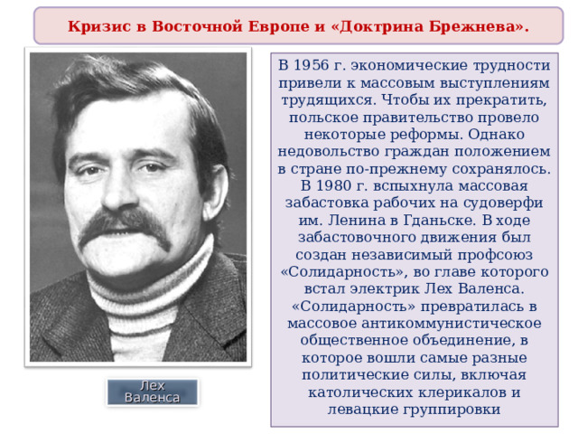 Кризис в Восточной Европе и «Доктрина Брежнева». В 1956 г. экономические трудности привели к массовым выступлениям трудящихся. Чтобы их прекратить, польское правительство провело некоторые реформы. Однако недовольство граждан положением в стране по-прежнему сохранялось. В 1980 г. вспыхнула массовая забастовка рабочих на судоверфи им. Ленина в Гданьске. В ходе забастовочного движения был создан независимый профсоюз «Солидарность», во главе которого встал электрик Лех Валенса. «Солидарность» превратилась в массовое антикоммунистическое общественное объединение, в которое вошли самые разные политические силы, включая католических клерикалов и левацкие группировки Лех Валенса 