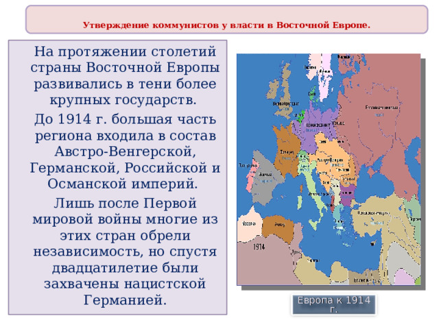  Утверждение коммунистов у власти в Восточной Европе.  На протяжении столетий страны Восточной Европы развивались в тени более крупных государств. До 1914 г. большая часть региона входила в состав Австро-Венгерской, Германской, Российской и Османской империй. Лишь после Первой мировой войны многие из этих стран обрели независимость, но спустя двадцатилетие были захвачены нацистской Германией. Европа к 1914 г. 