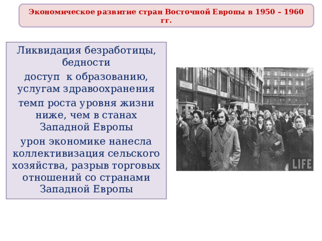 Экономическое развитие стран Восточной Европы в 1950 – 1960 гг. Ликвидация безработицы, бедности доступ к образованию, услугам здравоохранения темп роста уровня жизни ниже, чем в станах Западной Европы урон экономике нанесла коллективизация сельского хозяйства, разрыв торговых отношений со странами Западной Европы 