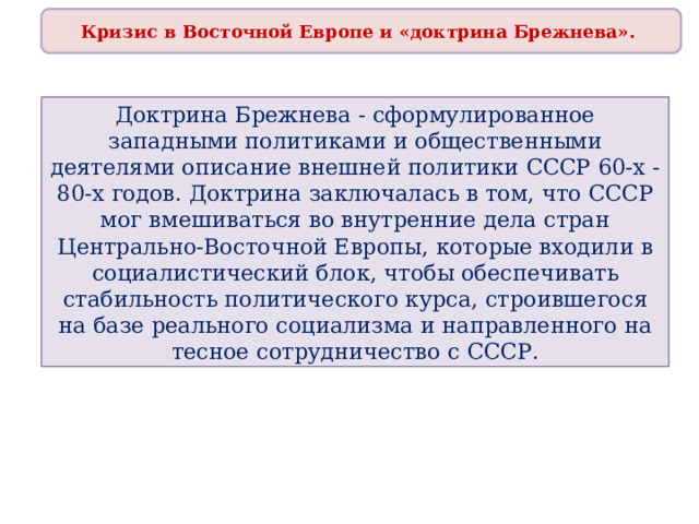 Кризис в Восточной Европе и «доктрина Брежнева». Доктрина Брежнева - сформулированное западными политиками и общественными деятелями описание внешней политики СССР 60-х - 80-х годов. Доктрина заключалась в том, что СССР мог вмешиваться во внутренние дела стран Центрально-Восточной Европы, которые входили в социалистический блок, чтобы обеспечивать стабильность политического курса, строившегося на базе реального социализма и направленного на тесное сотрудничество с СССР. 