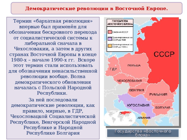 Демократические революции в Восточной Европе. Термин «бархатная революция» впервые был применён для обозначения бескровного перехода от социалистической системы к либеральной сначала в Чехословакии, а затем в других странах Восточной Европы в конце 1980-х – начале 1990-х гг. Вскоре этот термин стали использовать для обозначения ненасильственной революции вообще. Волна демократического обновления началась с Польской Народной Республики. За ней последовали демократические революции, как правило, мирные, в ГДР, Чехословацкой Социалистической Республике, Венгерской Народной Республике и Народной Республике Болгария Государства «Восточного блока» 