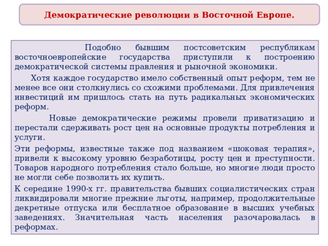 Демократические революции в Восточной Европе.  Подобно бывшим постсоветским республикам восточноевропейские государства приступили к построению демократической системы правления и рыночной экономики.  Хотя каждое государство имело собственный опыт реформ, тем не менее все они столкнулись со схожими проблемами. Для привлечения инвестиций им пришлось стать на путь радикальных экономических реформ.  Новые демократические режимы провели приватизацию и перестали сдерживать рост цен на основные продукты потребления и услуги. Эти реформы, известные также под названием «шоковая терапия», привели к высокому уровню безработицы, росту цен и преступности. Товаров народного потребления стало больше, но многие люди просто не могли себе позволить их купить. К середине 1990-х гг. правительства бывших социалистических стран ликвидировали многие прежние льготы, например, продолжительные декретные отпуска или бесплатное образование в высших учебных заведениях. Значительная часть населения разочаровалась в реформах. 