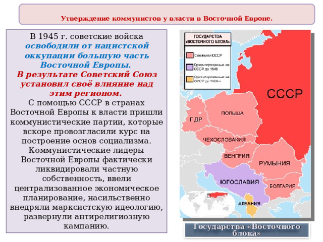  Утверждение коммунистов у власти в Восточной Европе.  В 1945 г. советские войска освободили от нацистской оккупации большую часть Восточной Европы. В результате Советский Союз установил своё влияние над этим регионом. С помощью СССР в странах Восточной Европы к власти пришли коммунистические партии, которые вскоре провозгласили курс на построение основ социализма. Коммунистические лидеры Восточной Европы фактически ликвидировали частную собственность, ввели централизованное экономическое планирование, насильственно внедряли марксистскую идеологию, развернули антирелигиозную кампанию. Государства «Восточного блока» 