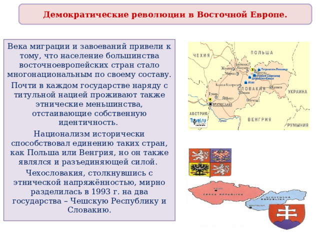 Демократические революции в Восточной Европе. Века миграции и завоеваний привели к тому, что население большинства восточноевропейских стран стало многонациональным по своему составу. Почти в каждом государстве наряду с титульной нацией проживают также этнические меньшинства, отстаивающие собственную идентичность. Национализм исторически способствовал единению таких стран, как Польша или Венгрия, но он также являлся и разъединяющей силой. Чехословакия, столкнувшись с этнической напряжённостью, мирно разделилась в 1993 г. на два государства – Чешскую Республику и Словакию. 