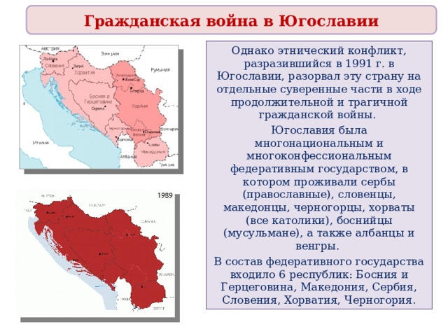 Гражданская война в Югославии Однако этнический конфликт, разразившийся в 1991 г. в Югославии, разорвал эту страну на отдельные суверенные части в ходе продолжительной и трагичной гражданской войны. Югославия была многонациональным и многоконфессиональным федеративным государством, в котором проживали сербы (православные), словенцы, македонцы, черногорцы, хорваты (все католики), боснийцы (мусульмане), а также албанцы и венгры. В состав федеративного государства входило 6 республик: Босния и Герцеговина, Македония, Сербия, Словения, Хорватия, Черногория. 