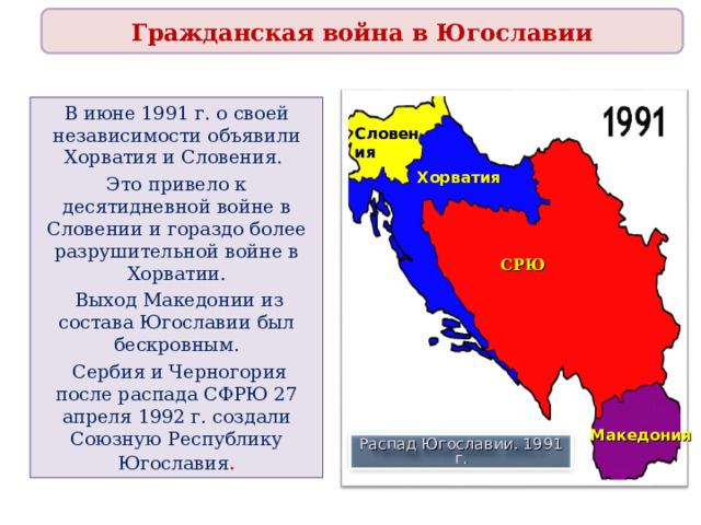 Гражданская война в Югославии В июне 1991 г. о своей независимости объявили Хорватия и Словения. Это привело к десятидневной войне в Словении и гораздо более разрушительной войне в Хорватии.  Выход Македонии из состава Югославии был бескровным.  Сербия и Черногория после распада СФРЮ 27 апреля 1992 г. создали Союзную Республику Югославия . Словения Хорватия СРЮ Македония Распад Югославии. 1991 г. 