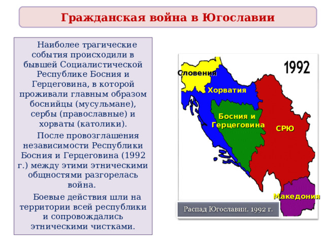 Гражданская война в Югославии  Наиболее трагические события происходили в бывшей Социалистической Республике Босния и Герцеговина, в которой проживали главным образом боснийцы (мусульмане), сербы (православные) и хорваты (католики).  После провозглашения независимости Республики Босния и Герцеговина (1992 г.) между этими этническими общностями разгорелась война.  Боевые действия шли на территории всей республики и сопровождались этническими чистками. Словения Хорватия Босния и Герцеговина СРЮ Македония 