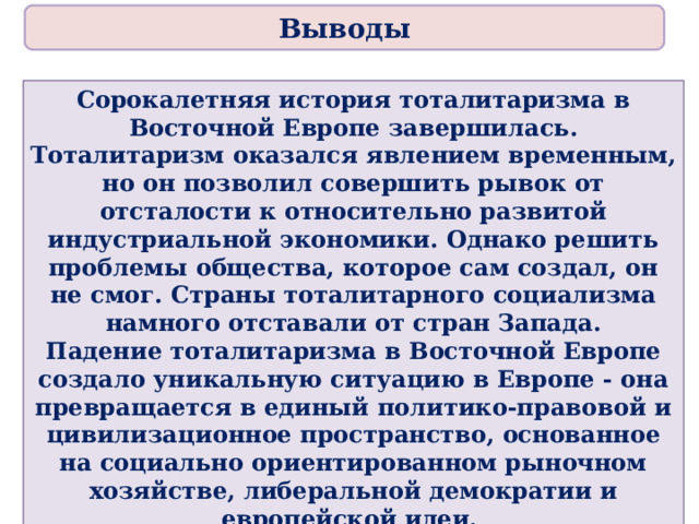 Выводы Сорокалетняя история тоталитаризма в Восточной Европе завершилась. Тоталитаризм оказался явлением временным, но он позволил совершить рывок от отсталости к относительно развитой индустриальной экономики. Однако решить проблемы общества, которое сам создал, он не смог. Страны тоталитарного социализма намного отставали от стран Запада. Падение тоталитаризма в Восточной Европе создало уникальную ситуацию в Европе - она превращается в единый политико-правовой и цивилизационное пространство, основанное на социально ориентированном рыночном хозяйстве, либеральной демократии и европейской идеи. Революции стали еще одним шагом к становлению целостности мира. 