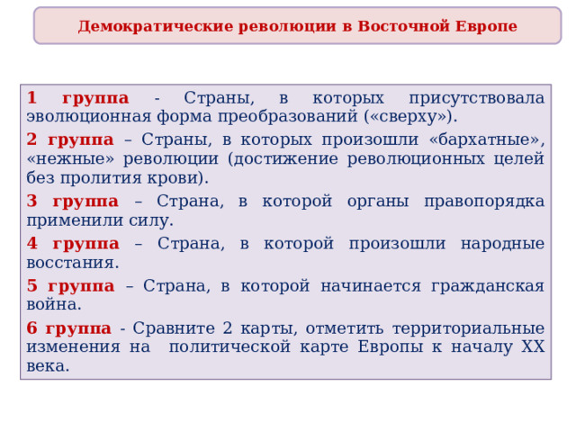 Демократические революции в Восточной Европе 1 группа - Страны, в которых присутствовала эволюционная форма преобразований («сверху»). 2 группа – Страны, в которых произошли «бархатные», «нежные» революции (достижение революционных целей без пролития крови). 3 группа – Страна, в которой органы правопорядка применили силу. 4 группа – Страна, в которой произошли народные восстания. 5 группа – Страна, в которой начинается гражданская война. 6 группа - Сравните 2 карты, отметить территориальные изменения на политической карте Европы к началу ХХ века. 