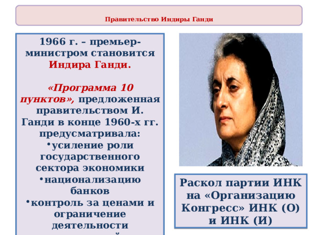  Правительство Индиры Ганди  1966 г. – премьер-министром становится Индира Ганди.  «Программа 10 пунктов», предложенная правительством И. Ганди в конце 1960-х гг. предусматривала: усиление роли государственного сектора экономики национализацию банков контроль за ценами и ограничение деятельности монополий поощрение мелкого бизнеса повышение зарплаты Раскол партии ИНК на «Организацию Конгресс» ИНК (О) и ИНК (И) 