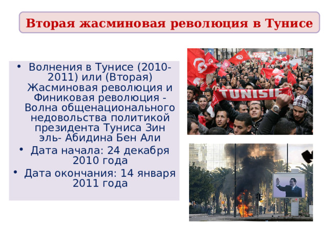 Вторая жасминовая революция в Тунисе Волнения в Тунисе (2010-2011) или (Вторая) Жасминовая революция и Финиковая революция - Волна общенационального недовольства политикой президента Туниса Зин эль- Абидина Бен Али Дата начала: 24 декабря 2010 года Дата окончания: 14 января 2011 года 