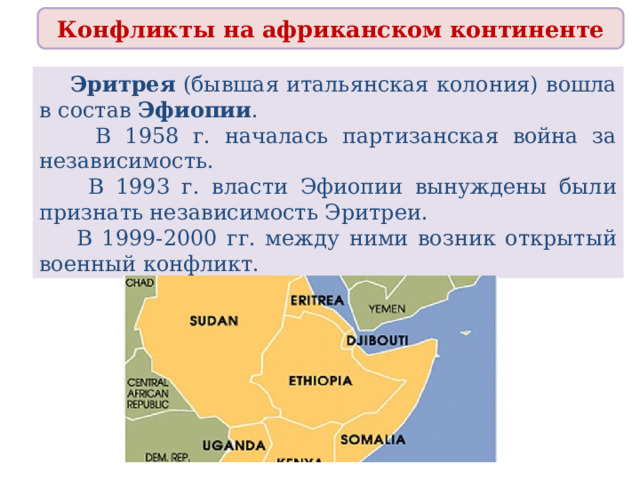 Конфликты на африканском континенте  Эритрея (бывшая итальянская колония) вошла в состав Эфиопии .  В 1958 г. началась партизанская война за независимость.  В 1993 г. власти Эфиопии вынуждены были признать независимость Эритреи.  В 1999-2000 гг. между ними возник открытый военный конфликт. 