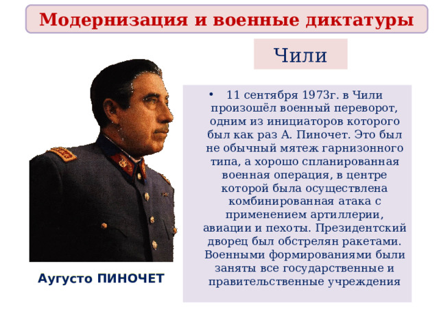 Модернизация и военные диктатуры Чили 11 сентября 1973г. в Чили произошёл военный переворот, одним из инициаторов которого был как раз А. Пиночет. Это был не обычный мятеж гарнизонного типа, а хорошо спланированная военная операция, в центре которой была осуществлена комбинированная атака с применением артиллерии, авиации и пехоты. Президентский дворец был обстрелян ракетами. Военными формированиями были заняты все государственные и правительственные учреждения  Аугусто ПИНОЧЕТ 