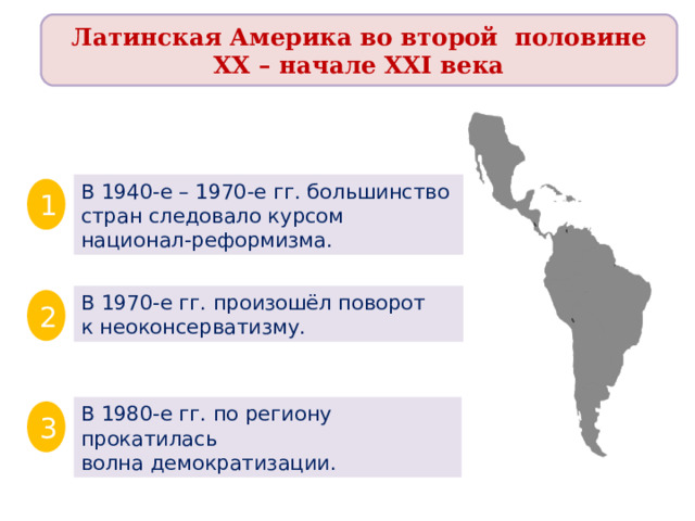 Латинская Америка во второй половине XX – начале XXI века В 1940-е – 1970-е гг. большинство стран следовало курсом национал-реформизма. 1 В 1970-е гг. произошёл поворот к неоконсерватизму. 2 В 1980-е гг. по региону прокатилась волна демократизации. 3 