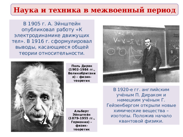 Наука и техника в межвоенный период В 1905 г. А. Эйнштейн опубликовал работу «К электродинамике движущих тел». В 1916 г. сформулировал выводы, касающиеся общей теории относительности. Поль Дирак (1902–1984 гг., Великобритания) – физик-теоретик В 1920-е гг. английским учёным П. Дираком и немецким учёным Г. Гейзенбергом открыли новые химические вещества – изотопы. Положив начало квантовой физики. Альберт Эйнштейн (1879–1955 гг., Германия) – физик-теоретик 
