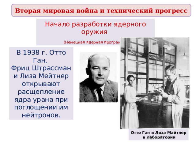 Вторая мировая война и технический прогресс Начало разработки ядерного оружия (Немецкая ядерная программа ) В 1938 г. Отто Ган, Фриц Штрассман и Лиза Мейтнер открывают расщепление ядра урана при поглощении им нейтронов. Отто Ган и Лиза Майтнер  в лаборатории 