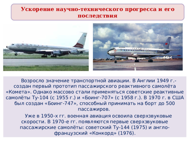 Ускорение научно-технического прогресса и его последствия  Возросло значение транспортной авиации. В Англии 1949 г.- создан первый прототип пассажирского реактивного самолёта «Комета». Однако массово стали применяться советские реактивные самолёты Ту-104 (с 1955 г.) и «Боинг-707» (с 1958 г.). В 1970 г. в США был создан «Боинг-747», способный принимать на борт до 500 пассажиров.  Уже в 1950-х гг. военная авиация освоила сверхзвуковые скорости. В 1970-е гг. появляются первые сверхзвуковые пассажирские самолёты: советский Ту-144 (1975) и англо-французский «Конкорд» (1976). 