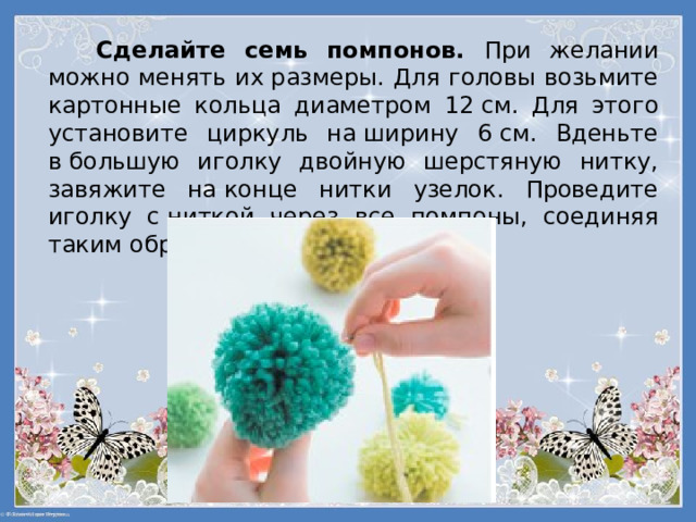 Сделайте семь помпонов. При желании можно менять их размеры. Для головы возьмите картонные кольца диаметром 12 см. Для этого установите циркуль на ширину 6 см. Вденьте в большую иголку двойную шерстяную нитку, завяжите на конце нитки узелок. Проведите иголку с ниткой через все помпоны, соединяя таким образом все части гусеницы. 
