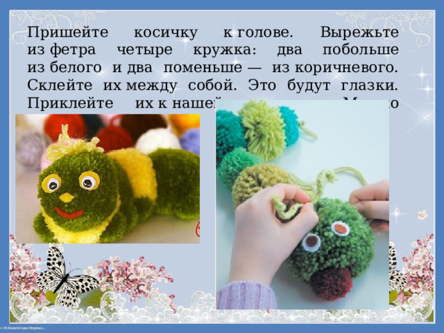 Пришейте косичку к голове. Вырежьте из фетра четыре кружка: два побольше из белого и два поменьше — из коричневого. Склейте их между собой. Это будут глазки. Приклейте их к нашей гусенице. Можно украсить ленточкой. 
