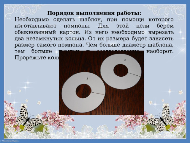 Порядок выполнения работы: Необходимо сделать шаблон, при помощи которого изготавливают помпоны. Для этой цели берем обыкновенный картон. Из него необходимо вырезать два незамкнутых кольца. От их размера будет зависеть размер самого помпона. Чем больше диаметр шаблона, тем больше помпон и соответственно наоборот. Прорежьте кольца в центре. 