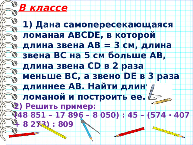 В классе 1) Дана самопересекающаяся ломаная АВСDЕ, в которой длина звена АВ = 3 см, длина звена ВС на 5 см больше АВ, длина звена CD в 2 раза меньше ВС, а звено DE в 3 раза длиннее АВ. Найти длину ломаной и построить ее. 2) Решить пример: (48 851 – 17 896 – 8 050) : 45 – (574 · 407 + 8 273) : 809 