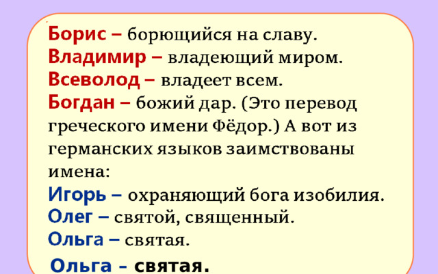 Борис – борющийся на славу. Владимир – владеющий миром. Всеволод – владеет всем. Богдан – божий дар. (Это перевод греческого имени Фёдор.) А вот из германских языков заимствованы имена: Игорь –  охраняющий бога изобилия. Олег –  святой, священный. Ольга –  святая. 