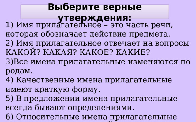 Выберите верные утверждения: 1 ) Имя прилагательное – это часть речи, которая обозначает действие предмета. 2 ) Имя прилагательное отвечает на вопросы КАКОЙ? КАКАЯ? КАКОЕ? КАКИЕ? 3 )Все имена прилагательные изменяются по родам. 4 ) Качественные имена прилагательные имеют краткую форму. 5 ) В предложении имена прилагательные всегда бывают определениями. 6 ) Относительные имена прилагательные отвечают на вопросы ЧЕЙ? ЧЬЯ? ЧЬИ? 