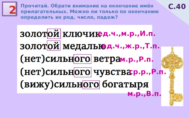 С.40 Прочитай. Обрати внимание на окончание имён прилагательных. Можно ли только по окончанию определить их род. число, падеж? 2 ед.ч.,м.р.,И.п. ед.ч.,ж.р.,Т.п. м.р.,Р.п. ср.р.,Р.п. м.р.,В.п. 