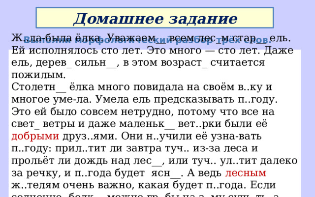 Домашнее задание Выполни морфологический разбор трёх слов. Ж..ла-была ёлка. Уважаем__ всем лес_м стар__ ель. Ей исполнялось сто лет. Это много — сто лет. Даже ель, дерев_ сильн__, в этом возраст_ считается пожилым. Столетн__ ёлка много повидала на своём в..ку и многое уме-ла. Умела ель предсказывать п..году. Это ей было совсем нетрудно, потому что все на свет_ ветры и даже маленьк__ вет..рки были её добрыми друз..ями. Они н..учили её узна-вать п..году: прил..тит ли завтра туч.. из-за леса и прольёт ли дождь над лес__, или туч.. ул..тит далеко за речку, и п..года будет ясн__. А ведь лесным ж..телям очень важно, какая будет п..года. Если солнечно, белк__ можно гр..бы на з..му суш..ть, а если пасмурно, прохладно, можно лягушат__ по влажн__ тр..ве прыгать в соседний ручей в гости к бабушк_. Ну а если сильный ливень прибл..жается, значит, всем по норк__ прятаться. 