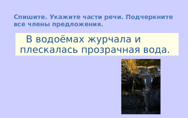 Спишите. Укажите части речи. Подчеркните все члены предложения.  В водоёмах журчала и плескалась прозрачная вода. 