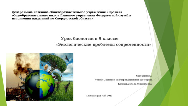 федеральное казенное общеобразовательное учреждение «Средняя общеобразовательная школа Главного управления Федеральной службы исполнения наказаний по Свердловской области»  Урок биологии в 9 классе:  «Экологические проблемы современности»  Составитель: учитель высшей квалификационной категории Крюкова Елена Михайловна   г. Кировград май 2023 