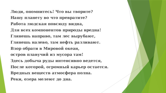 Люди, опомнитесь! Что вы творите? Нашу планету во что превратите? Работа людская повсюду видна, Для всех компонентов природы вредна! Глянешь направо, там лес вырубают, Глянешь налево, там нефть разливают. Взор обрати в Мировой океан, остров плавучий из мусора там! Здесь добыча руды интенсивно ведется, После которой, огромный карьер остается. Вредных веществ атмосфера полна. Реки, озера мелеют до дна. 