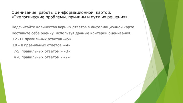 Оценивание работы с информационной картой:  «Экологические проблемы, причины и пути их решения». Подсчитайте количество верных ответов в информационной карте. Поставьте себе оценку, используя данные критерии оценивания.  12 -11 правильных ответов –«5»  10 – 8 правильных ответов -«4»  7-5 правильных ответов – «3»  4 -0 правильных ответов - «2» 