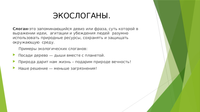 ЭКОСЛОГАНЫ. Слоган- это запоминающийся девиз или фраза, суть которой в выражении идеи, агитации и убеждения людей разумно использовать природные ресурсы, сохранять и защищать окружающую среду.  Примеры экологических слоганов: Посади дерево — дыши вместе с планетой. Природа дарит нам жизнь – подарим природе вечность! Наше решение — меньше загрязнения! 