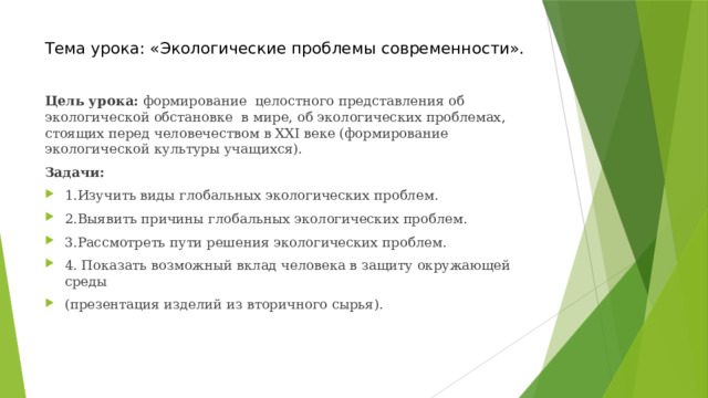Тема урока: «Экологические проблемы современности». Цель урока: формирование целостного представления об экологической обстановке в мире, об экологических проблемах, стоящих перед человечеством в XXI веке (формирование экологической культуры учащихся). Задачи: 1.Изучить виды глобальных экологических проблем. 2.Выявить причины глобальных экологических проблем. 3.Рассмотреть пути решения экологических проблем. 4. Показать возможный вклад человека в защиту окружающей среды (презентация изделий из вторичного сырья). 
