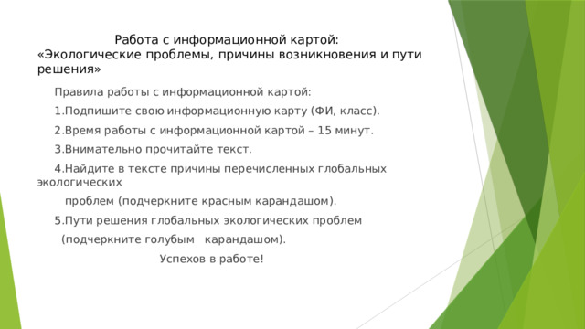 Работа с информационной картой:  «Экологические проблемы, причины возникновения и пути решения»  Правила работы с информационной картой:  1.Подпишите свою информационную карту (ФИ, класс).  2.Время работы с информационной картой – 15 минут.  3.Внимательно прочитайте текст.  4.Найдите в тексте причины перечисленных глобальных экологических  проблем (подчеркните красным карандашом).  5.Пути решения глобальных экологических проблем  (подчеркните голубым карандашом).  Успехов в работе! 