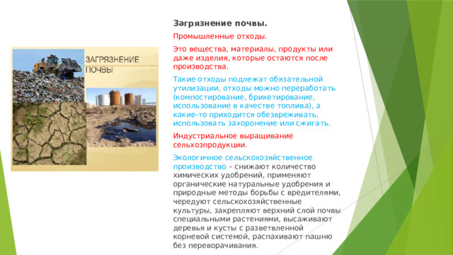 Загрязнение почвы. Промышленные отходы. Это вещества, материалы, продукты или даже изделия, которые остаются после производства. Такие отходы подлежат обязательной утилизации, отходы можно переработать (компостирование, брикетирование, использование в качестве топлива), а какие-то приходится обезвреживать, использовать захоронение или сжигать. Индустриальное выращивание сельхозпродукции. Экологичное сельскохозяйственное производство – снижают количество химических удобрений, применяют органические натуральные удобрения и природные методы борьбы с вредителями, чередуют сельскохозяйственные культуры, закрепляют верхний слой почвы специальными растениями, высаживают деревья и кусты с разветвленной корневой системой, распахивают пашню без переворачивания. 