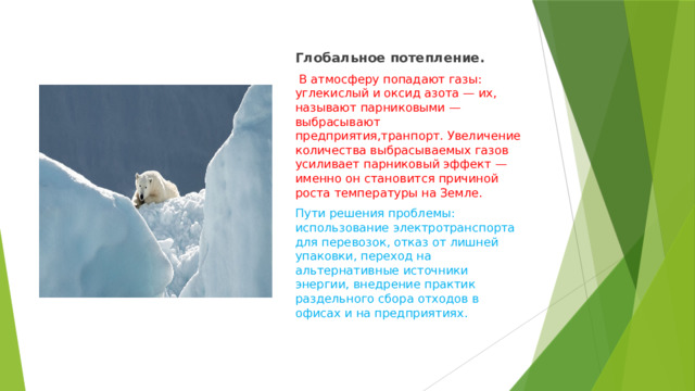 Глобальное потепление.  В атмосферу попадают газы: углекислый и оксид азота — их, называют парниковыми — выбрасывают предприятия,транпорт.  Увеличение количества выбрасываемых газов усиливает парниковый эффект — именно он становится причиной роста температуры на Земле. Пути решения проблемы: использование электротранспорта для перевозок, отказ от лишней упаковки, переход на альтернативные источники энергии, внедрение практик раздельного сбора отходов в офисах и на предприятиях. 