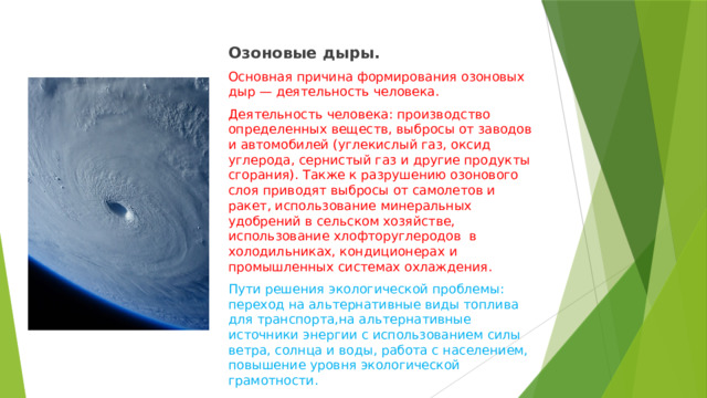 Озоновые дыры. Основная причина формирования озоновых дыр — деятельность человека. Деятельность человека: производство определенных веществ, выбросы от заводов и автомобилей (углекислый газ, оксид углерода, сернистый газ и другие продукты сгорания). Также к разрушению озонового слоя приводят выбросы от самолетов и ракет, использование минеральных удобрений в сельском хозяйстве, использование хлофторуглеродов в холодильниках, кондиционерах и промышленных системах охлаждения. Пути решения экологической проблемы: переход на альтернативные виды топлива для транспорта,на альтернативные источники энергии с использованием силы ветра, солнца и воды, работа с населением, повышение уровня экологической грамотности. 