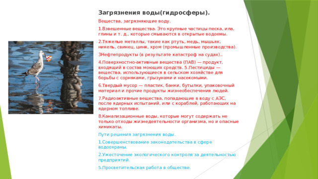 Загрязнения воды(гидросферы). Вещества, загрязняющие воду. 1.Взвешенные вещества. Это крупные частицы песка, ила, глины и т. д., которые смываются в открытые водоемы. 2.Тяжелые металлы, такие как ртуть, медь, мышьяк, никель, свинец, цинк, хром (промышленные производства). 3Нефтепродукты (в результате катастроф на судах).. 4.Поверхностно-активные вещества (ПАВ) — продукт, входящий в состав моющих средств. 5.Пестициды — вещества, использующиеся в сельском хозяйстве для борьбы с сорняками, грызунами и насекомыми. 6.Твердый мусор — пластик, банки, бутылки, упаковочный материал и прочие продукты жизнеобеспечения людей. 7.Радиоактивные вещества, попадающие в воду с АЭС, после ядерных испытаний, или с кораблей, работающих на ядерном топливе. 8.Канализационные воды, которые могут содержать не только отходы жизнедеятельности организма, но и опасные химикаты. Пути решения загрязнения воды. 1.Совершенствование законодательства в сфере водоохраны. 2.Ужесточение экологического контроля за деятельностью предприятий. 5.Просветительская работа в обществе. 