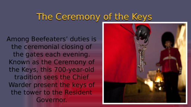 The Ceremony of the Keys Among Beefeaters’ duties is the ceremonial closing of the gates each evening. Known as the Ceremony of the Keys, this 700-year-old tradition sees the Chief Warder present the keys of the tower to the Resident Governor. 